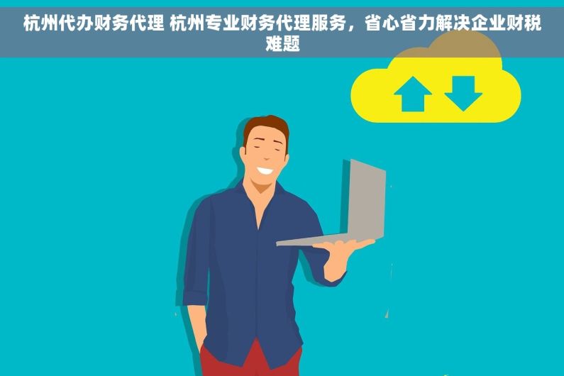 杭州代办财务代理 杭州专业财务代理服务，省心省力解决企业财税难题