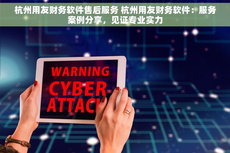 杭州用友财务软件售后服务 杭州用友财务软件：服务案例分享，见证专业实力