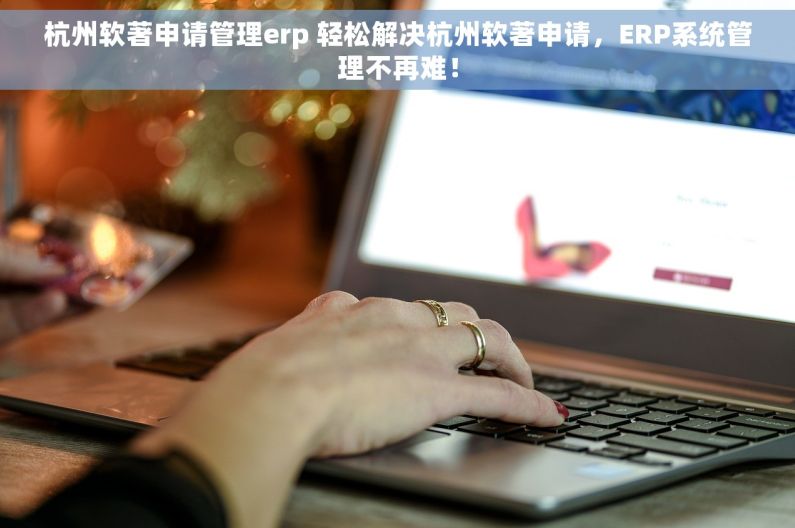 杭州软著申请管理erp 轻松解决杭州软著申请，ERP系统管理不再难！