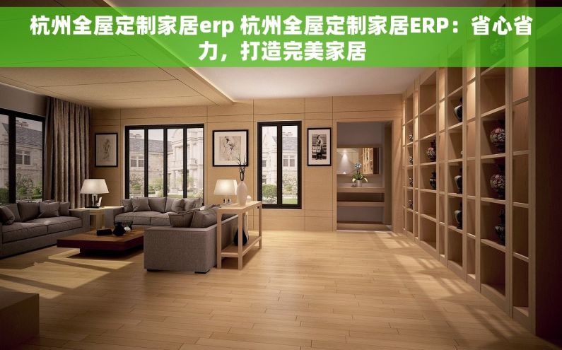 杭州全屋定制家居erp 杭州全屋定制家居ERP：省心省力，打造完美家居