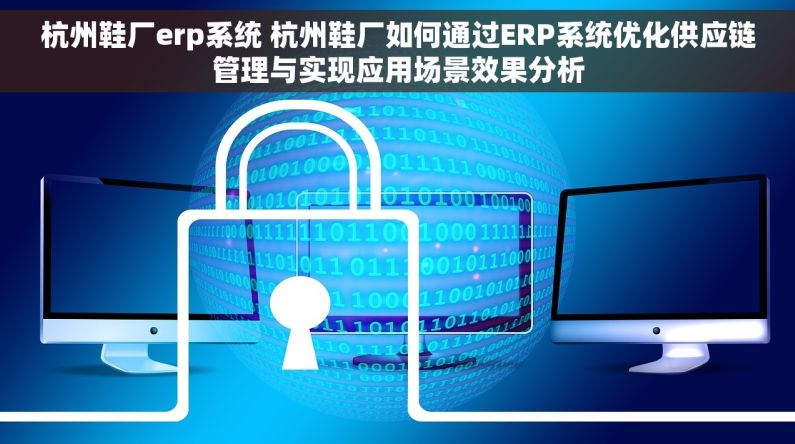 杭州鞋厂erp系统 杭州鞋厂如何通过ERP系统优化供应链管理与实现应用场景效果分析