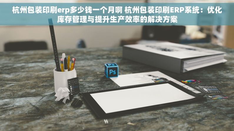 杭州包装印刷erp多少钱一个月啊 杭州包装印刷ERP系统：优化库存管理与提升生产效率的解决方案