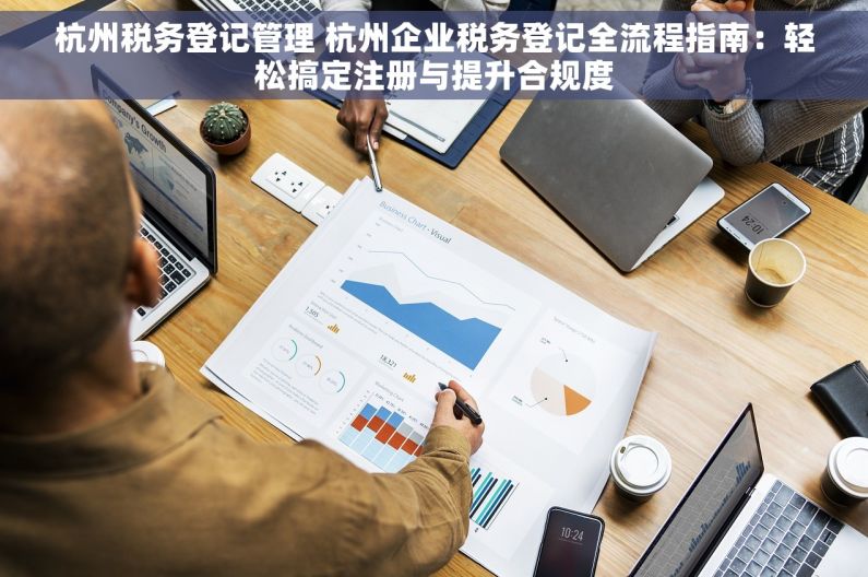杭州税务登记管理 杭州企业税务登记全流程指南：轻松搞定注册与提升合规度