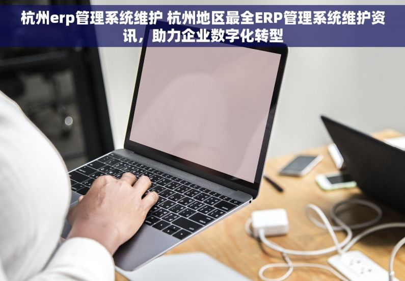 杭州erp管理系统维护 杭州地区最全ERP管理系统维护资讯，助力企业数字化转型