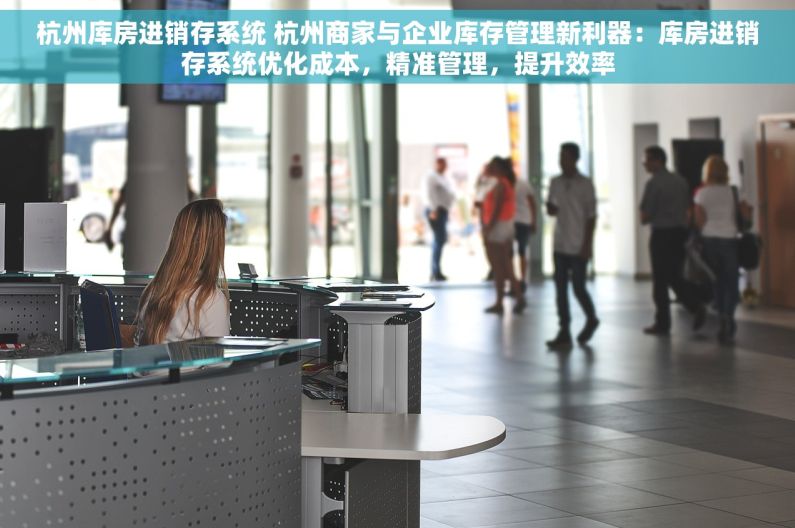 杭州库房进销存系统 杭州商家与企业库存管理新利器：库房进销存系统优化成本，精准管理，提升效率