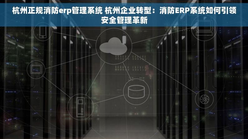 杭州正规消防erp管理系统 杭州企业转型：消防ERP系统如何引领安全管理革新