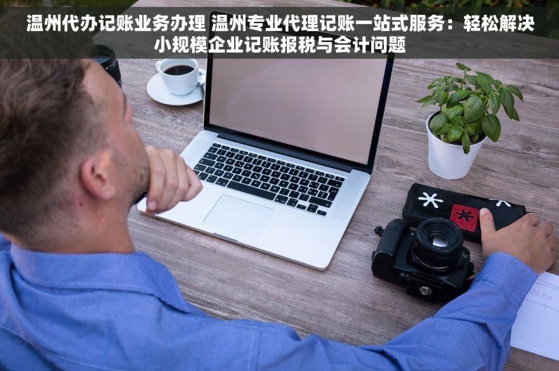 温州代办记账业务办理 温州专业代理记账一站式服务：轻松解决小规模企业记账报税与会计问题
