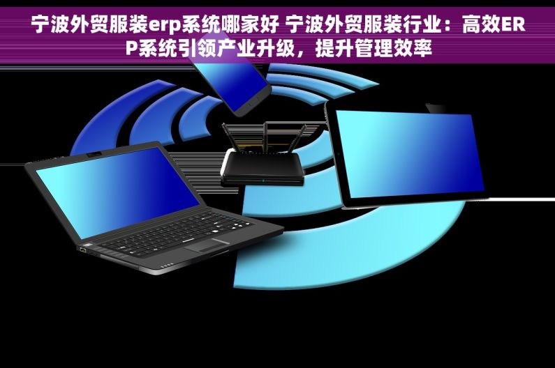 宁波外贸服装erp系统哪家好 宁波外贸服装行业：高效ERP系统引领产业升级，提升管理效率