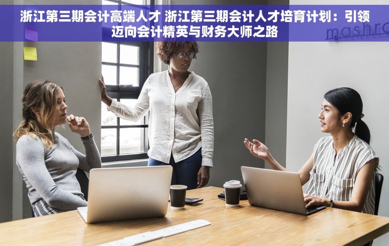 浙江第三期会计高端人才 浙江第三期会计人才培育计划：引领迈向会计精英与财务大师之路