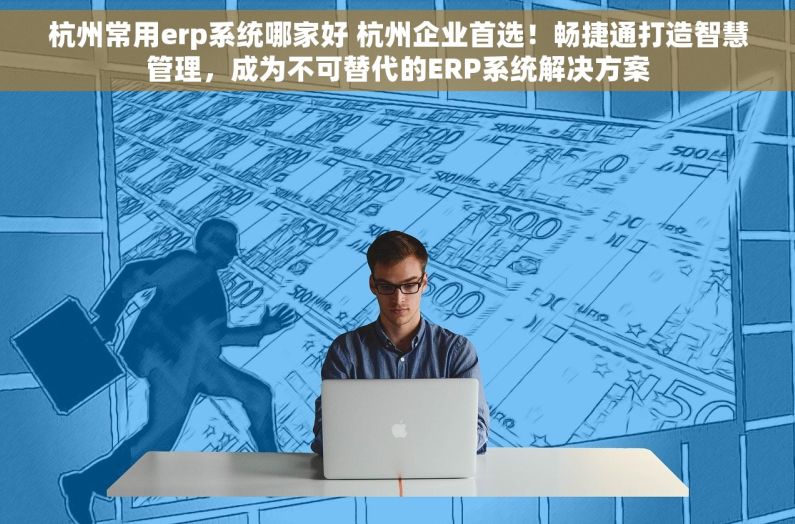 杭州常用erp系统哪家好 杭州企业首选！畅捷通打造智慧管理，成为不可替代的ERP系统解决方案