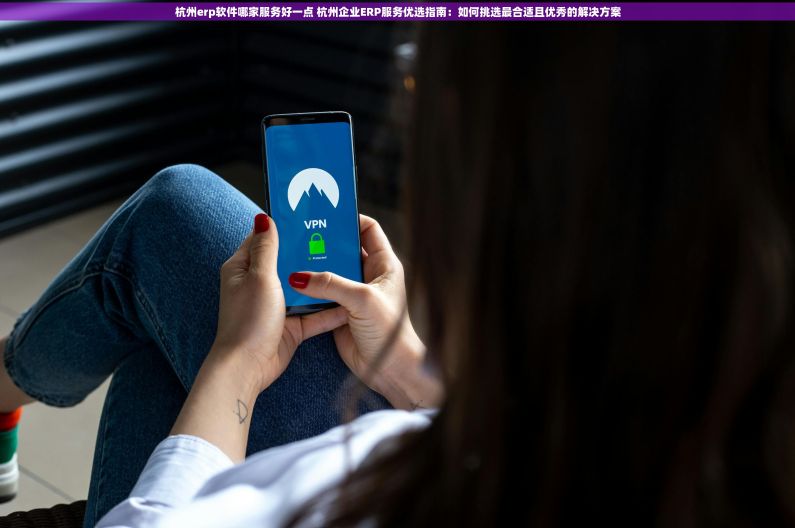 杭州erp软件哪家服务好一点 杭州企业ERP服务优选指南：如何挑选最合适且优秀的解决方案