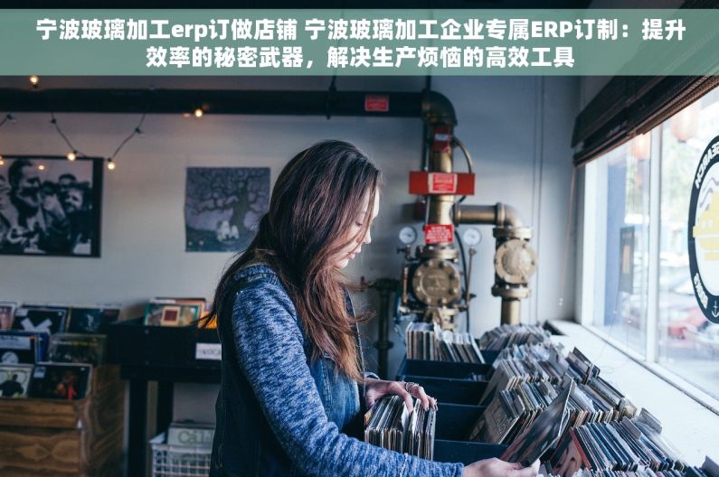 宁波玻璃加工erp订做店铺 宁波玻璃加工企业专属ERP订制：提升效率的秘密武器，解决生产烦恼的高效工具