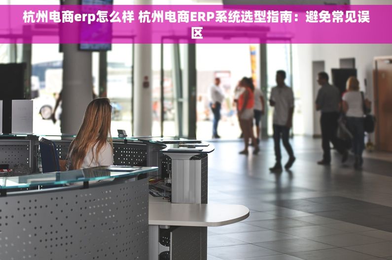 杭州电商erp怎么样 杭州电商ERP系统选型指南：避免常见误区