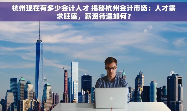 杭州现在有多少会计人才 揭秘杭州会计市场：人才需求旺盛，薪资待遇如何？