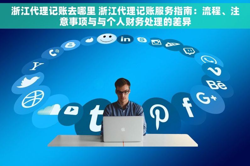 浙江代理记账去哪里 浙江代理记账服务指南：流程、注意事项与与个人财务处理的差异