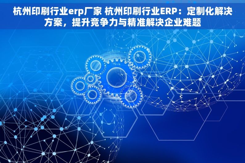 杭州印刷行业erp厂家 杭州印刷行业ERP：定制化解决方案，提升竞争力与精准解决企业难题