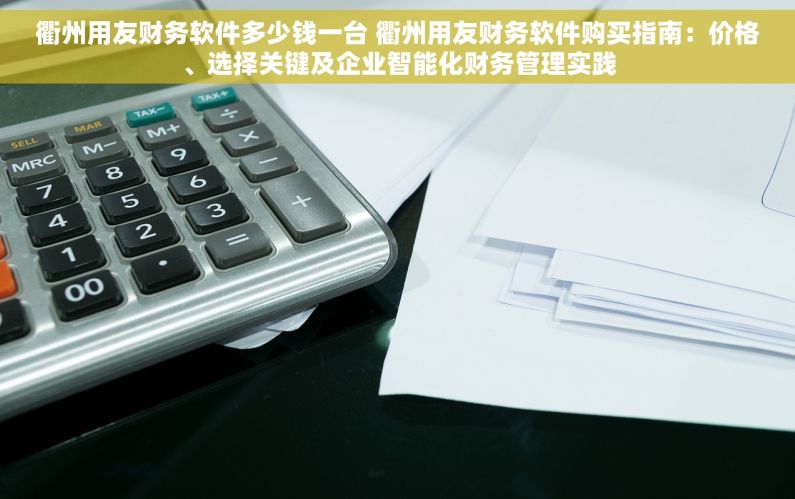 衢州用友财务软件多少钱一台 衢州用友财务软件购买指南：价格、选择关键及企业智能化财务管理实践