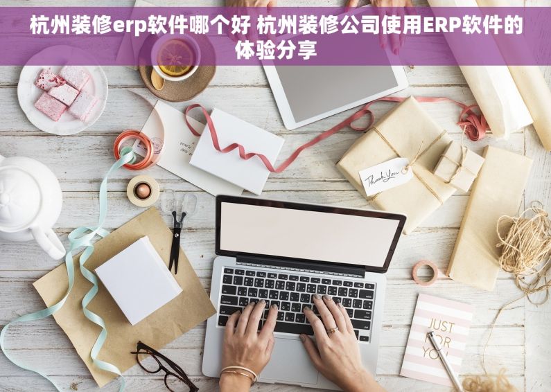 杭州装修erp软件哪个好 杭州装修公司使用ERP软件的体验分享