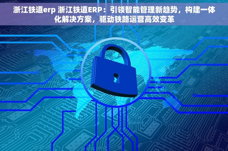 浙江铁道erp 浙江铁道ERP：引领智能管理新趋势，构建一体化解决方案，驱动铁路运营高效变革