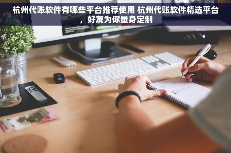 杭州代账软件有哪些平台推荐使用 杭州代账软件精选平台，好友为你量身定制