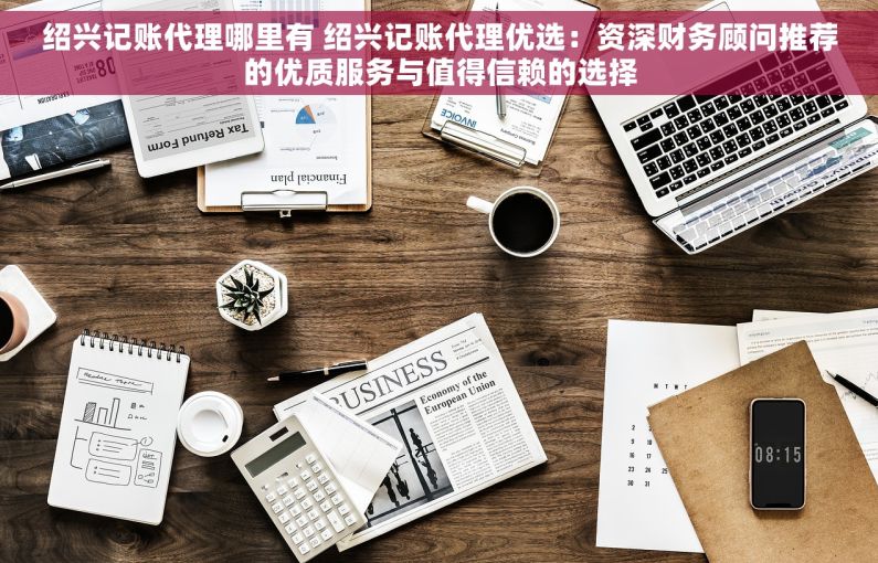 绍兴记账代理哪里有 绍兴记账代理优选：资深财务顾问推荐的优质服务与值得信赖的选择
