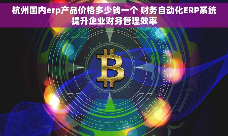 杭州国内erp产品价格多少钱一个 财务自动化ERP系统提升企业财务管理效率