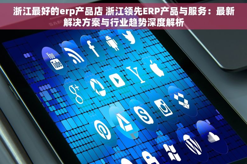 浙江最好的erp产品店 浙江领先ERP产品与服务：最新解决方案与行业趋势深度解析
