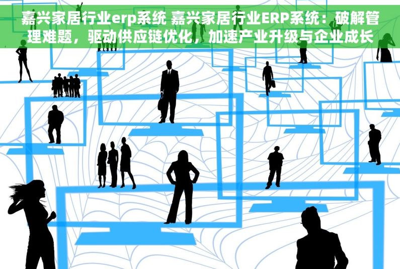 嘉兴家居行业erp系统 嘉兴家居行业ERP系统：破解管理难题，驱动供应链优化，加速产业升级与企业成长