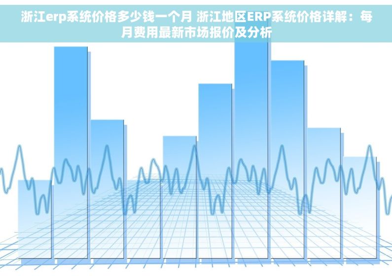 浙江erp系统价格多少钱一个月 浙江地区ERP系统价格详解：每月费用最新市场报价及分析