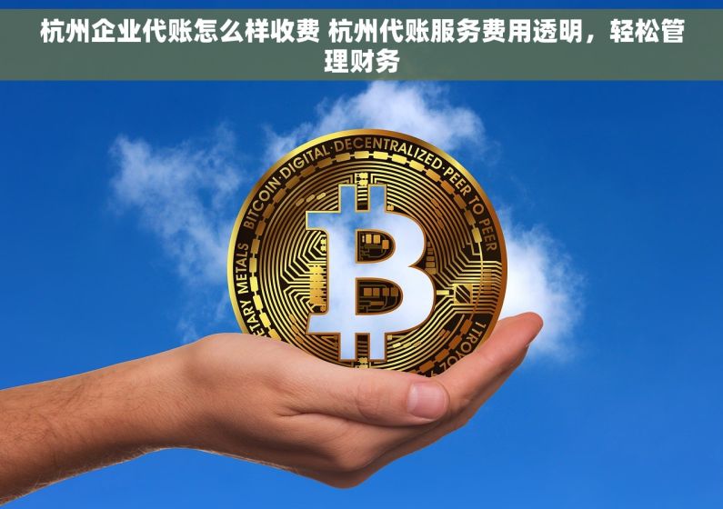 杭州企业代账怎么样收费 杭州代账服务费用透明，轻松管理财务