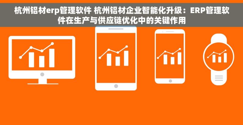 杭州铝材erp管理软件 杭州铝材企业智能化升级：ERP管理软件在生产与供应链优化中的关键作用