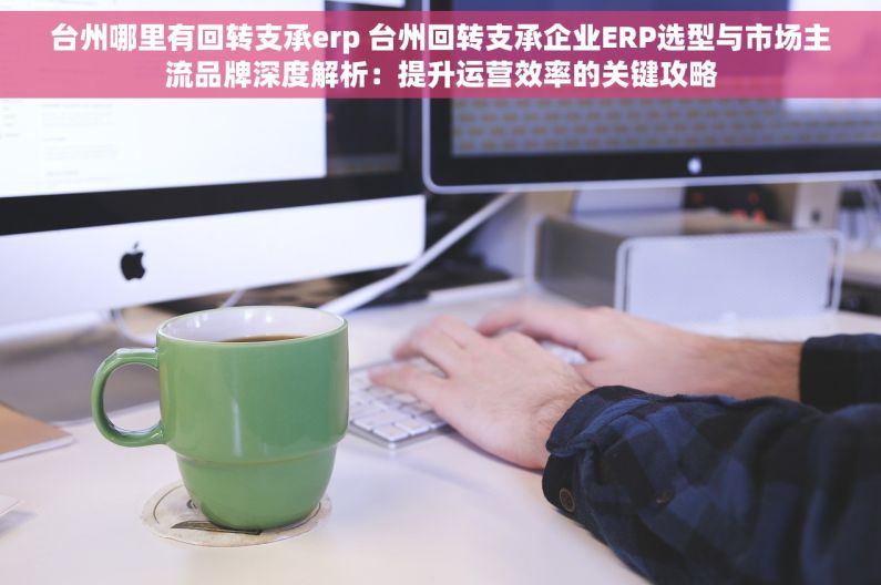 台州哪里有回转支承erp 台州回转支承企业ERP选型与市场主流品牌深度解析：提升运营效率的关键攻略