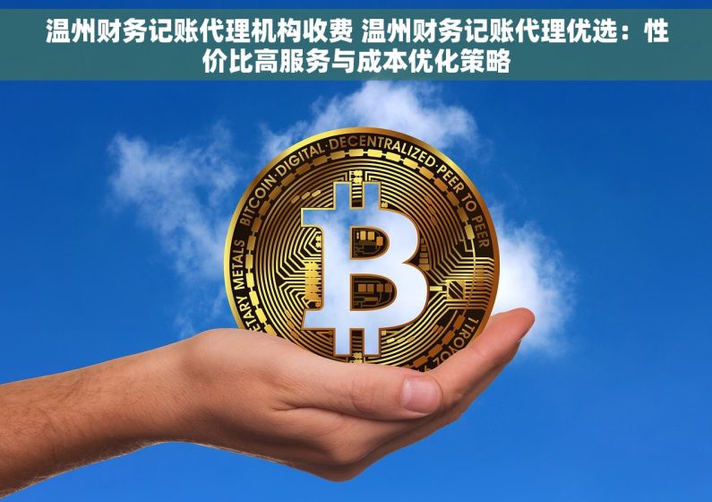 温州财务记账代理机构收费 温州财务记账代理优选：性价比高服务与成本优化策略