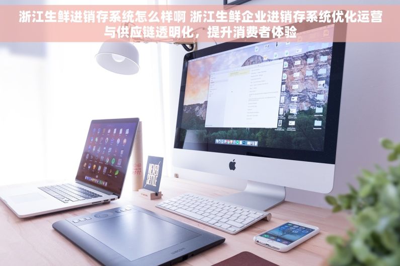 浙江生鲜进销存系统怎么样啊 浙江生鲜企业进销存系统优化运营与供应链透明化，提升消费者体验