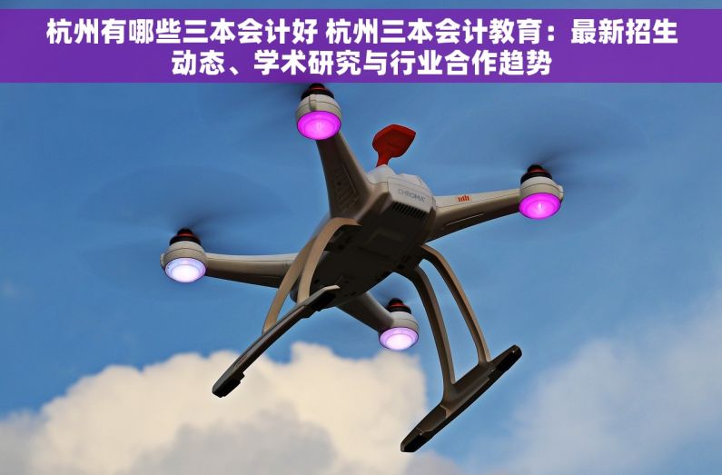 杭州有哪些三本会计好 杭州三本会计教育：最新招生动态、学术研究与行业合作趋势