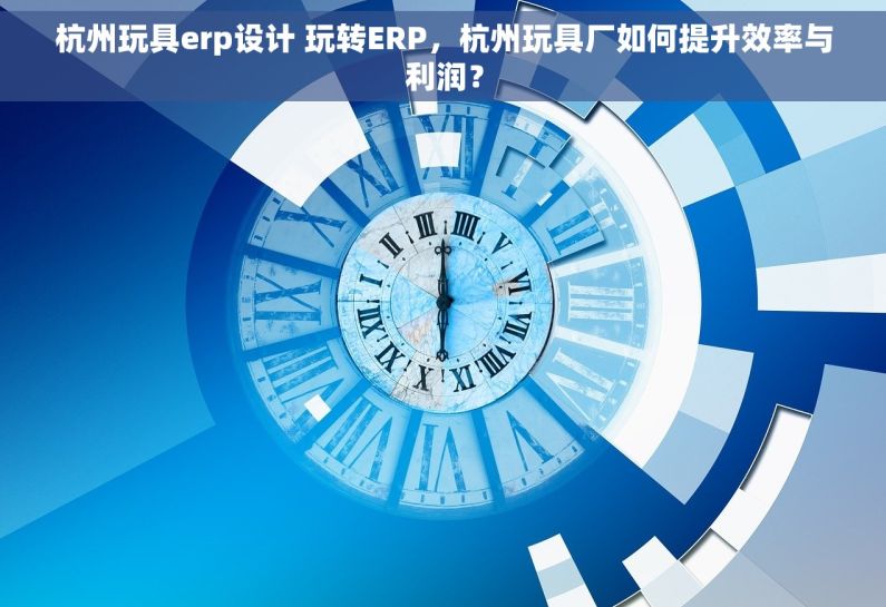 杭州玩具erp设计 玩转ERP，杭州玩具厂如何提升效率与利润？