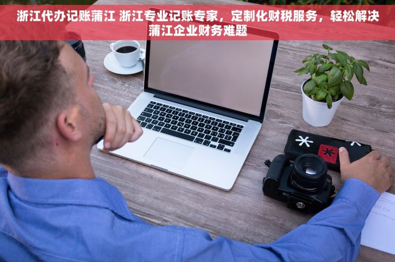 浙江代办记账蒲江 浙江专业记账专家，定制化财税服务，轻松解决蒲江企业财务难题