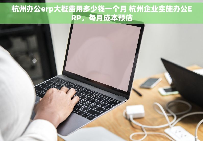 杭州办公erp大概费用多少钱一个月 杭州企业实施办公ERP，每月成本预估