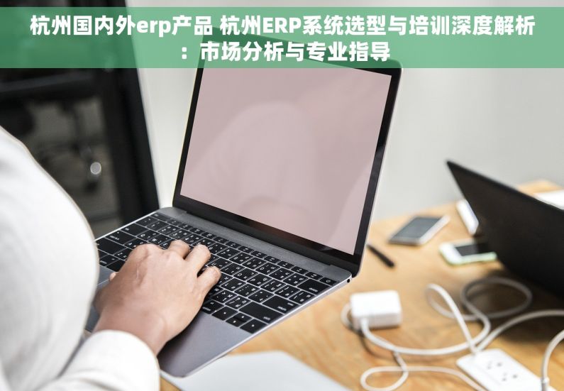 杭州国内外erp产品 杭州ERP系统选型与培训深度解析：市场分析与专业指导