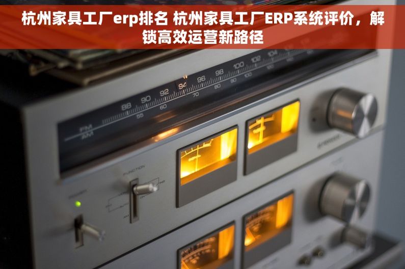 杭州家具工厂erp排名 杭州家具工厂ERP系统评价，解锁高效运营新路径