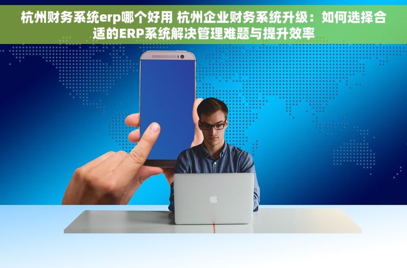 杭州财务系统erp哪个好用 杭州企业财务系统升级：如何选择合适的ERP系统解决管理难题与提升效率