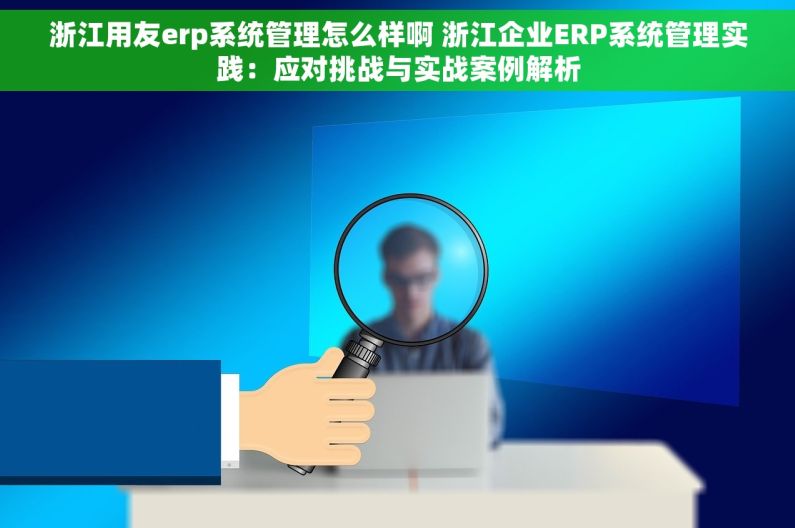浙江用友erp系统管理怎么样啊 浙江企业ERP系统管理实践：应对挑战与实战案例解析