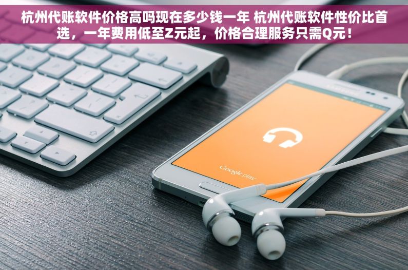 杭州代账软件价格高吗现在多少钱一年 杭州代账软件性价比首选，一年费用低至Z元起，价格合理服务只需Q元！