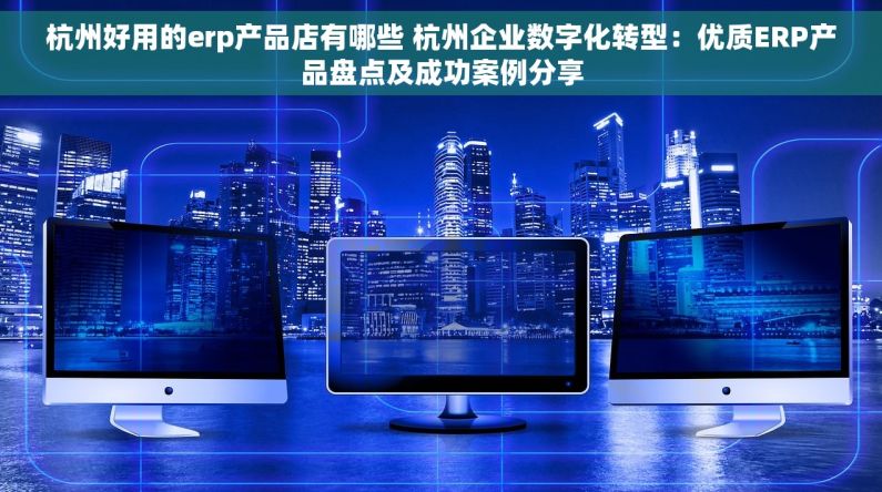 杭州好用的erp产品店有哪些 杭州企业数字化转型：优质ERP产品盘点及成功案例分享