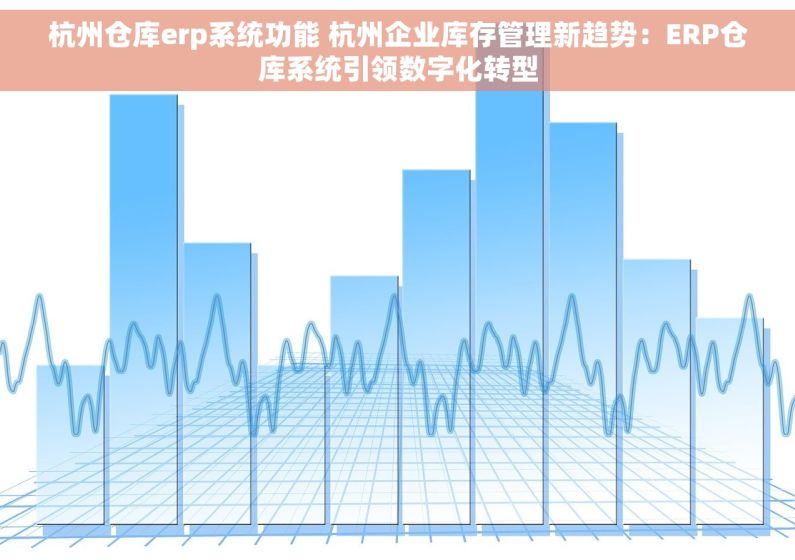 杭州仓库erp系统功能 杭州企业库存管理新趋势：ERP仓库系统引领数字化转型