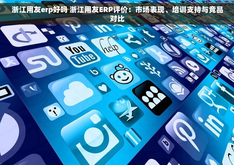 浙江用友erp好吗 浙江用友ERP评价：市场表现、培训支持与竞品对比