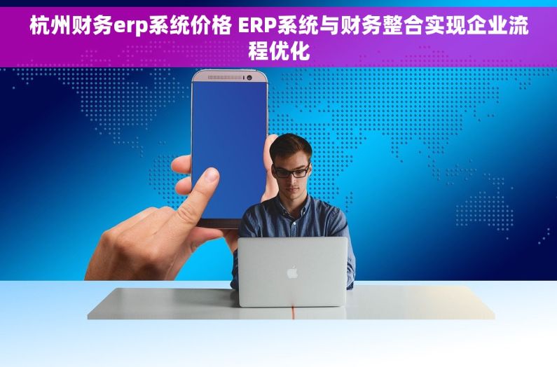 杭州财务erp系统价格 ERP系统与财务整合实现企业流程优化