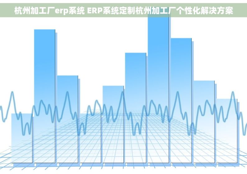 杭州加工厂erp系统 ERP系统定制杭州加工厂个性化解决方案