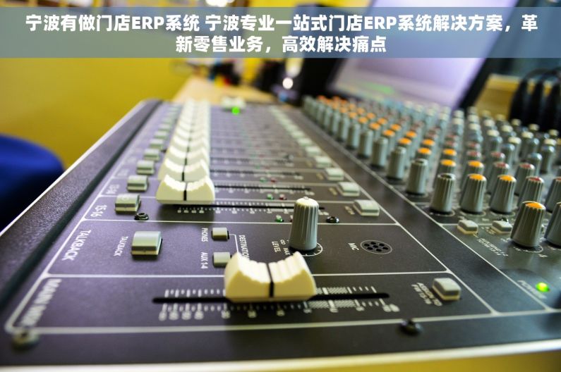 宁波有做门店ERP系统 宁波专业一站式门店ERP系统解决方案，革新零售业务，高效解决痛点