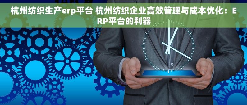 杭州纺织生产erp平台 杭州纺织企业高效管理与成本优化：ERP平台的利器
